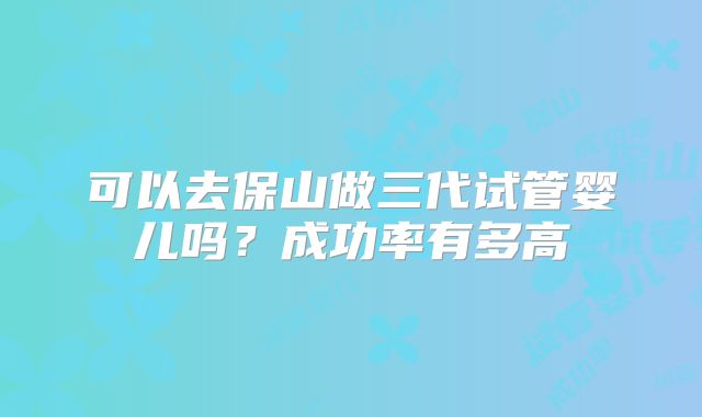 可以去保山做三代试管婴儿吗？成功率有多高