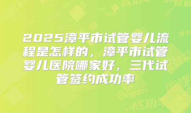 2025漳平市试管婴儿流程是怎样的，漳平市试管婴儿医院哪家好，三代试管签约成功率