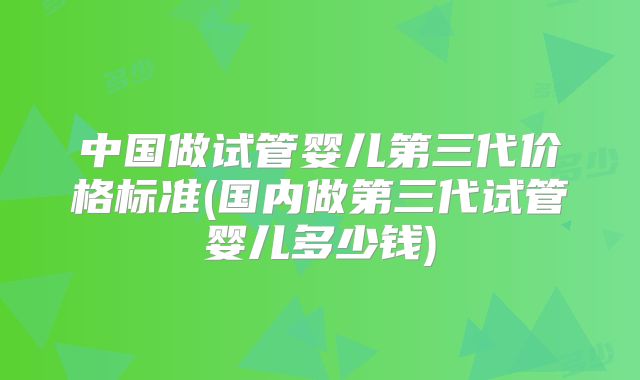 中国做试管婴儿第三代价格标准(国内做第三代试管婴儿多少钱)