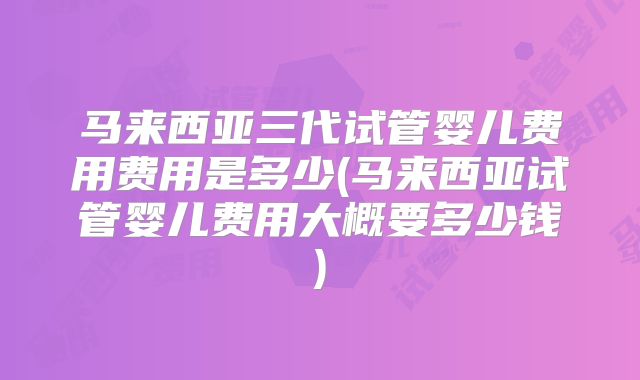 马来西亚三代试管婴儿费用费用是多少(马来西亚试管婴儿费用大概要多少钱)