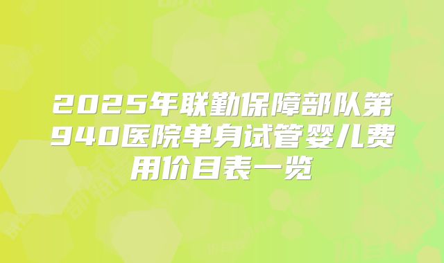 2025年联勤保障部队第940医院单身试管婴儿费用价目表一览