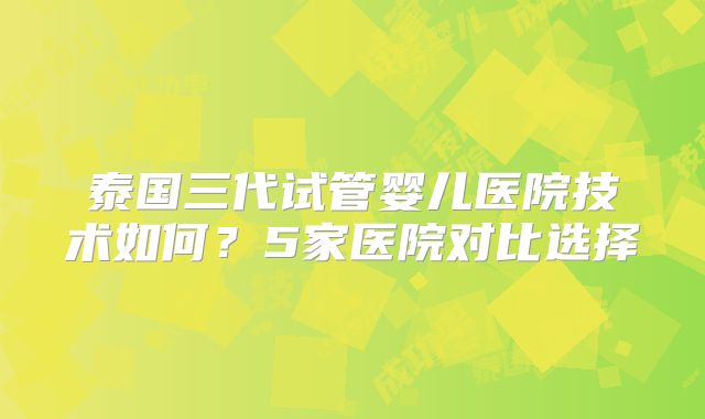 泰国三代试管婴儿医院技术如何？5家医院对比选择