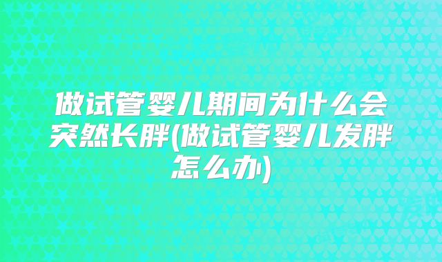 做试管婴儿期间为什么会突然长胖(做试管婴儿发胖怎么办)