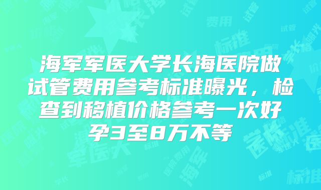 海军军医大学长海医院做试管费用参考标准曝光，检查到移植价格参考一次好孕3至8万不等
