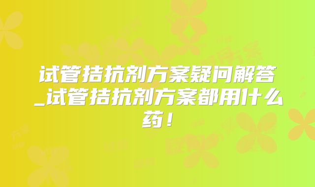 试管拮抗剂方案疑问解答_试管拮抗剂方案都用什么药！