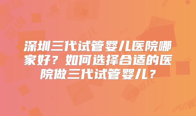 深圳三代试管婴儿医院哪家好？如何选择合适的医院做三代试管婴儿？