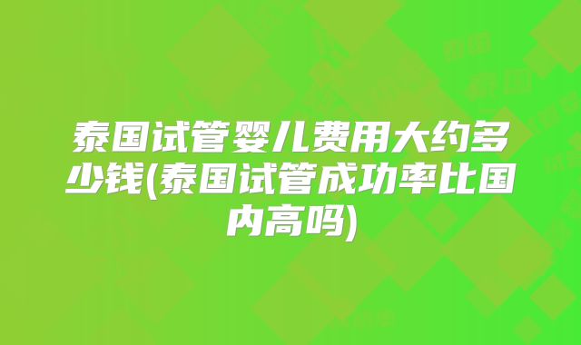 泰国试管婴儿费用大约多少钱(泰国试管成功率比国内高吗)