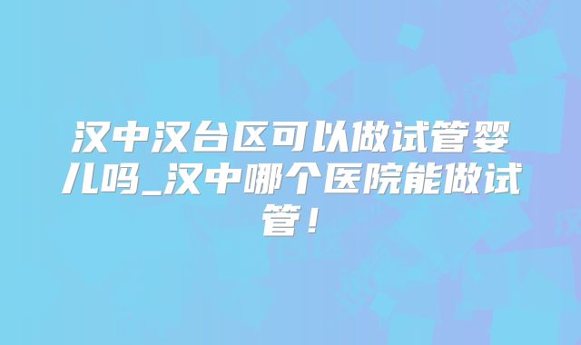 汉中汉台区可以做试管婴儿吗_汉中哪个医院能做试管！