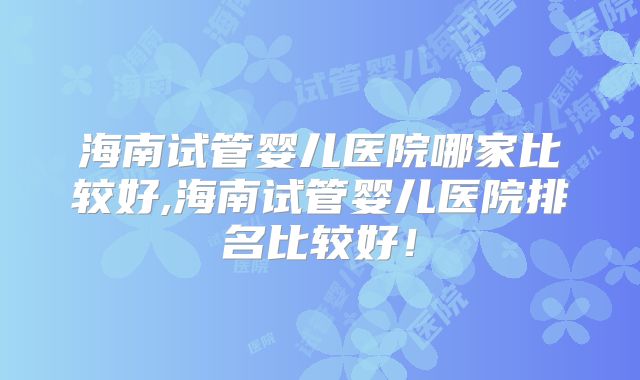 海南试管婴儿医院哪家比较好,海南试管婴儿医院排名比较好！