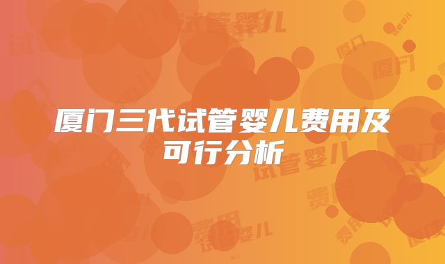 厦门三代试管婴儿费用及可行分析