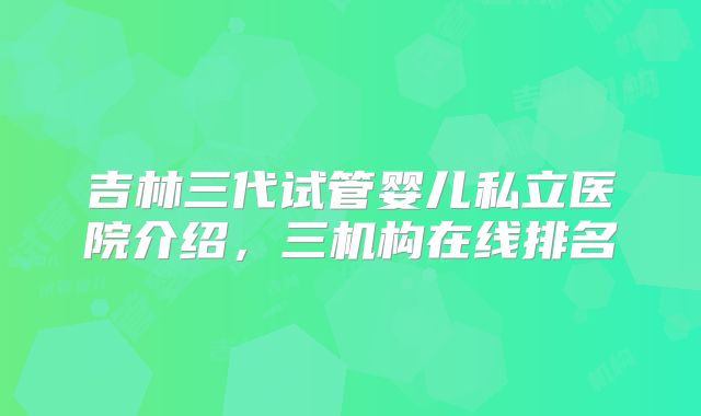 吉林三代试管婴儿私立医院介绍，三机构在线排名
