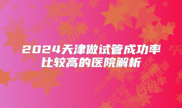 2024天津做试管成功率比较高的医院解析