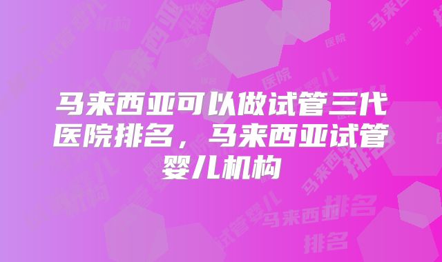 马来西亚可以做试管三代医院排名，马来西亚试管婴儿机构