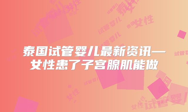 泰国试管婴儿最新资讯—女性患了子宫腺肌能做