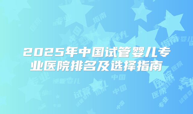 2025年中国试管婴儿专业医院排名及选择指南