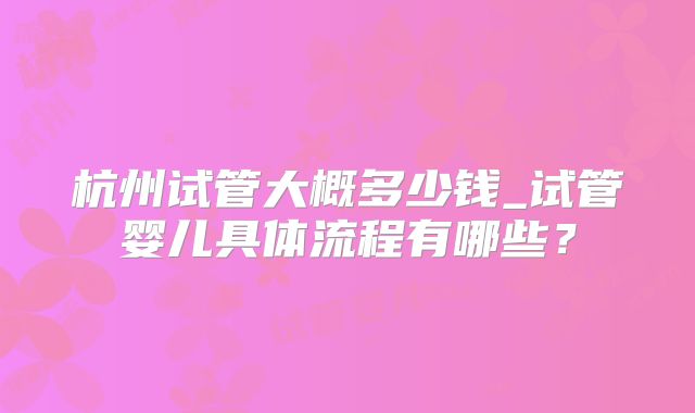 杭州试管大概多少钱_试管婴儿具体流程有哪些?