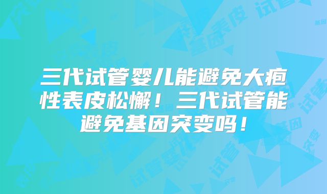 三代试管婴儿能避免大疱性表皮松懈！三代试管能避免基因突变吗！