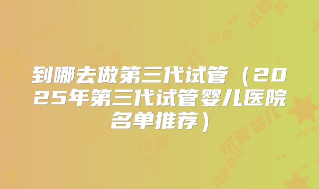 到哪去做第三代试管(2025年第三代试管婴儿医院名单推荐)