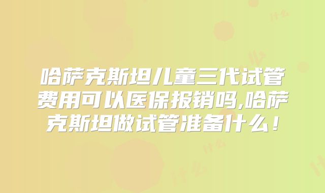 哈萨克斯坦儿童三代试管费用可以医保报销吗,哈萨克斯坦做试管准备什么！