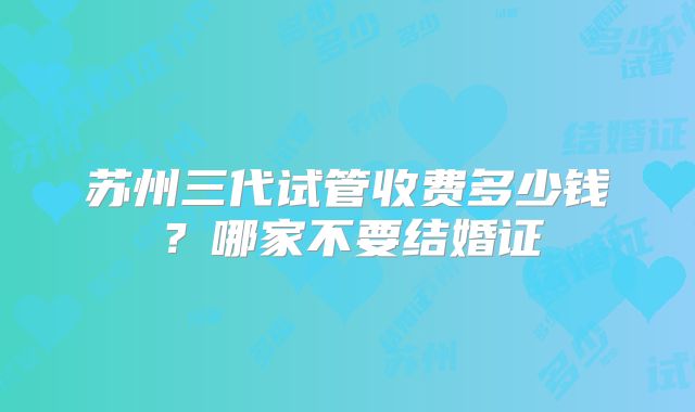 苏州三代试管收费多少钱？哪家不要结婚证