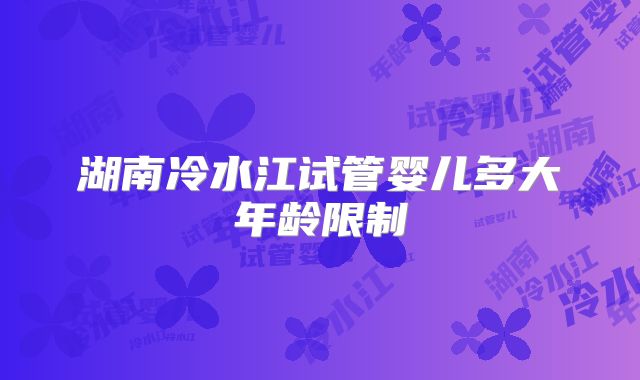 湖南冷水江试管婴儿多大年龄限制