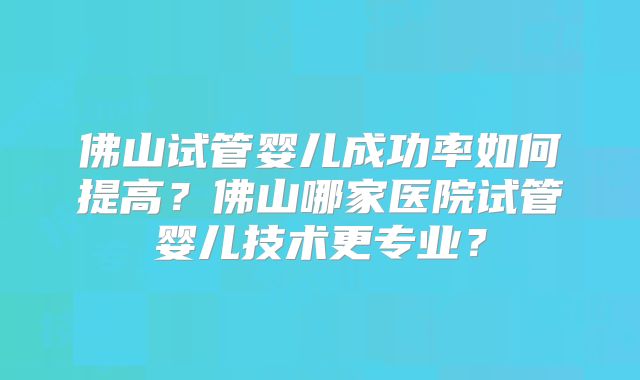 佛山试管婴儿成功率如何提高？佛山哪家医院试管婴儿技术更专业？