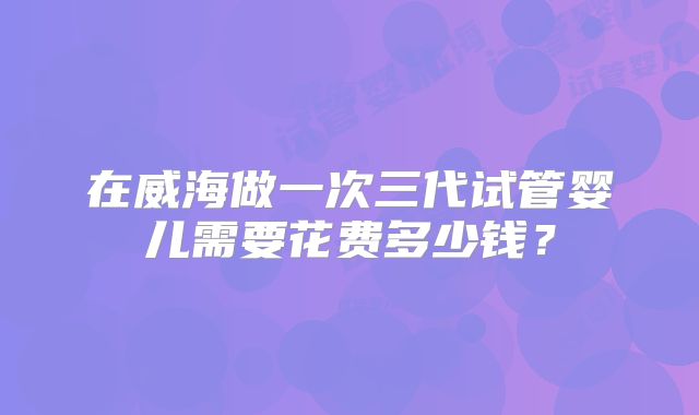 在威海做一次三代试管婴儿需要花费多少钱？