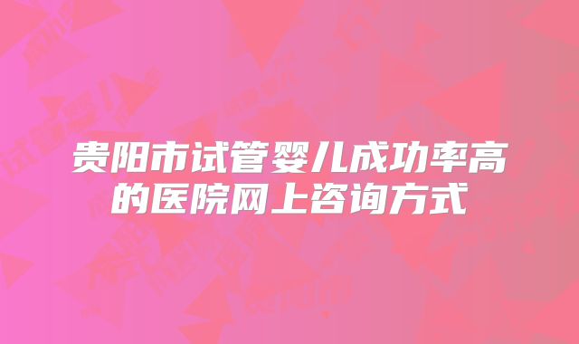 贵阳市试管婴儿成功率高的医院网上咨询方式