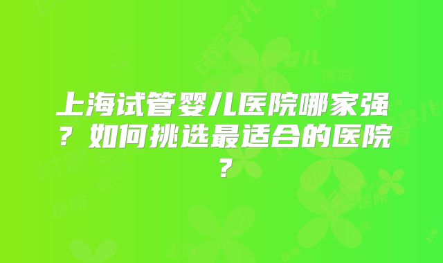 上海试管婴儿医院哪家强？如何挑选最适合的医院？
