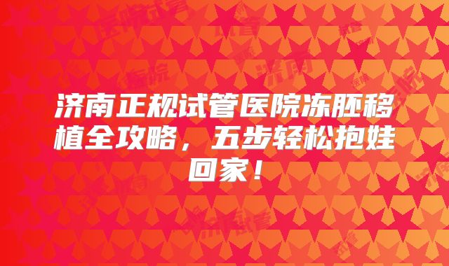 济南正规试管医院冻胚移植全攻略，五步轻松抱娃回家！