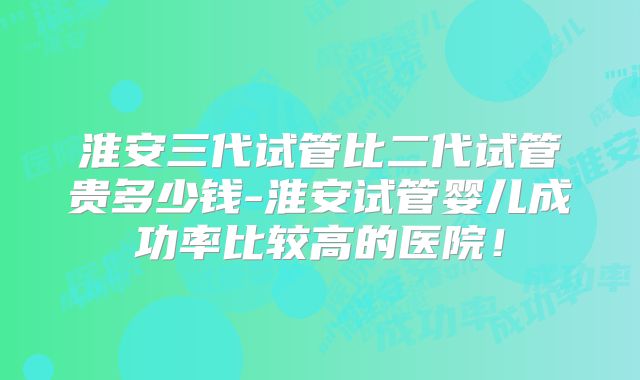 淮安三代试管比二代试管贵多少钱-淮安试管婴儿成功率比较高的医院！