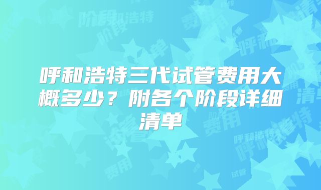 呼和浩特三代试管费用大概多少?附各个阶段详细清单