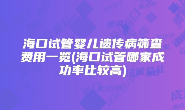 海口试管婴儿遗传病筛查费用一览(海口试管哪家成功率比较高)