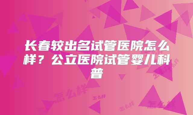 长春较出名试管医院怎么样？公立医院试管婴儿科普