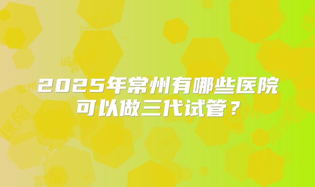 2025年常州有哪些医院可以做三代试管？