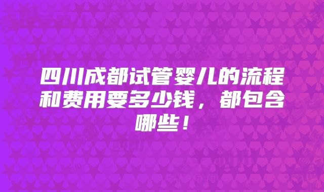 四川成都试管婴儿的流程和费用要多少钱,都包含哪些!
