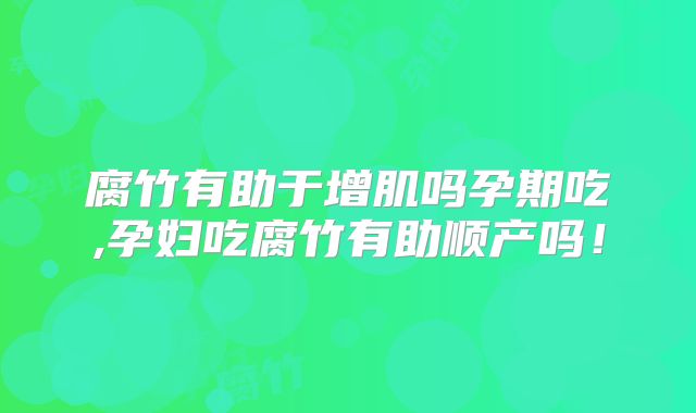 腐竹有助于增肌吗孕期吃,孕妇吃腐竹有助顺产吗！