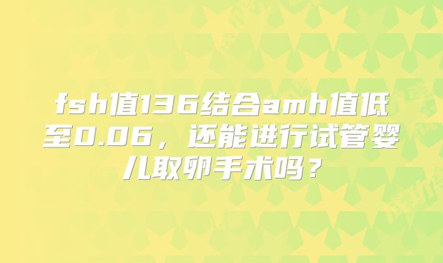 fsh值136结合amh值低至0.06，还能进行试管婴儿取卵手术吗？