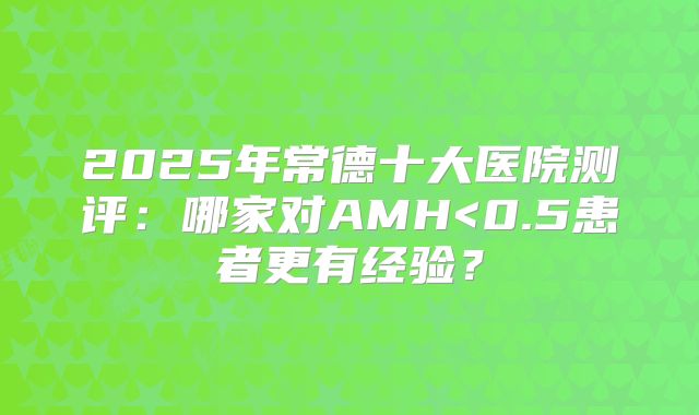 2025年常德十大医院测评：哪家对AMH<0.5患者更有经验？