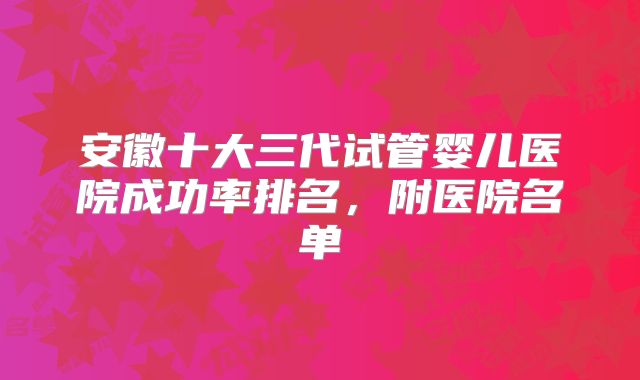 安徽十大三代试管婴儿医院成功率排名,附医院名单