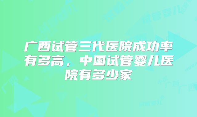 广西试管三代医院成功率有多高，中国试管婴儿医院有多少家