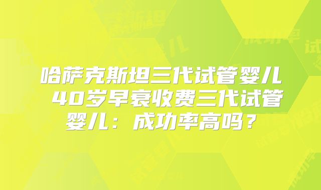 哈萨克斯坦三代试管婴儿 40岁早衰收费三代试管婴儿：成功率高吗？