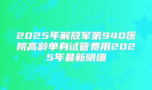 2025年解放军第940医院高龄单身试管费用2025年最新明细