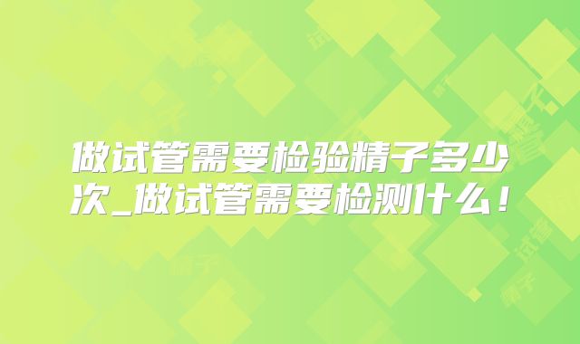 做试管需要检验精子多少次_做试管需要检测什么！
