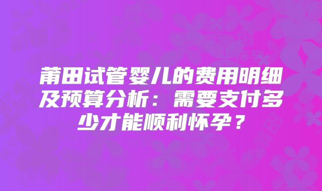 莆田试管婴儿的费用明细及预算分析：需要支付多少才能顺利怀孕？