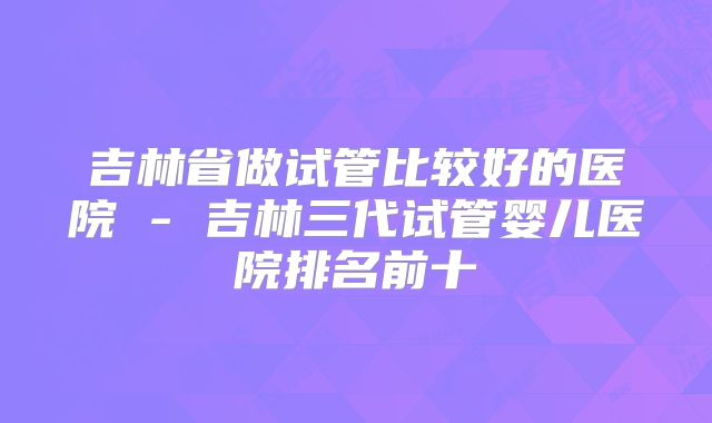 吉林省做试管比较好的医院 - 吉林三代试管婴儿医院排名前十