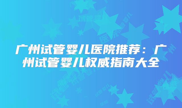 广州试管婴儿医院推荐：广州试管婴儿权威指南大全