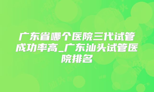 广东省哪个医院三代试管成功率高_广东汕头试管医院排名