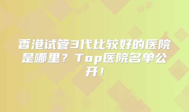 香港试管3代比较好的医院是哪里？Top医院名单公开！
