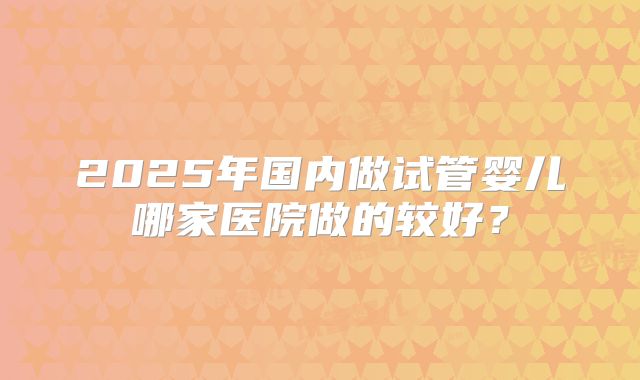 2025年国内做试管婴儿哪家医院做的较好?